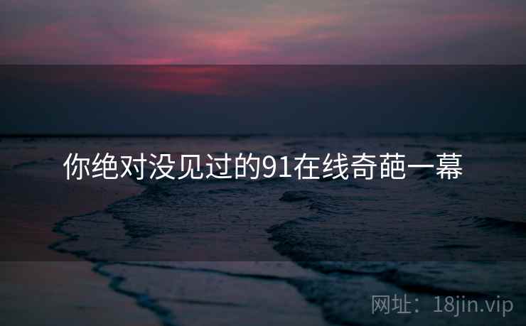 你绝对没见过的91在线奇葩一幕