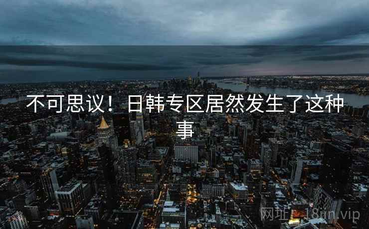 不可思议！日韩专区居然发生了这种事