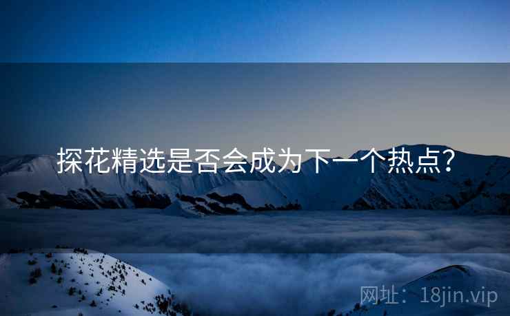 探花精选是否会成为下一个热点？