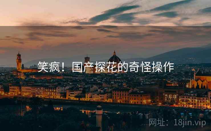 笑疯!国产探花的奇怪操作 笑疯!国产探花的奇怪操作