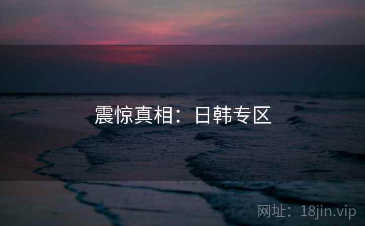 震惊真相:日韩专区 震惊真相:日韩专区